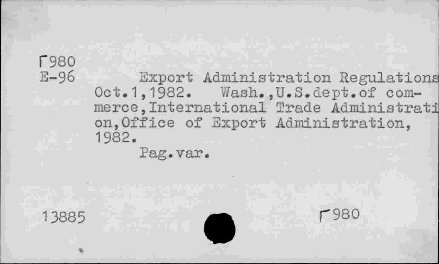 ﻿r980
E-96	Export Administration Regulations
Oct.1,1982. Wash.,U.S.dept.of commerce , International Trade Administrati on,Office of Export Administration, 1982.
Pag.var.
13885
r980